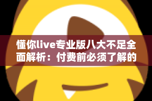 懂你live专业版八大不足全面解析：付费前必须了解的真相与避坑指南