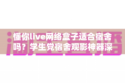 懂你live网络盒子适合宿舍吗？学生党宿舍观影神器深度解析与选购指南