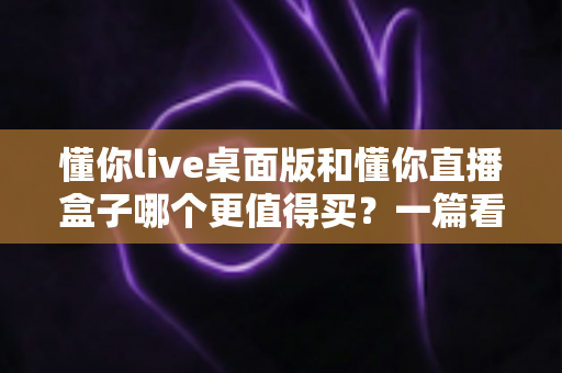 懂你live桌面版和懂你直播盒子哪个更值得买？一篇看懂直播工具选购的门道