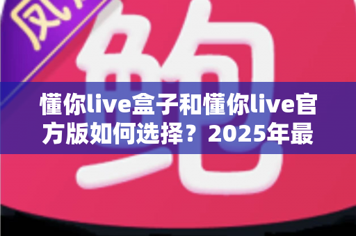 懂你live盒子和懂你live官方版如何选择？2025年最全对比指南，帮你找到最适合自己的版本