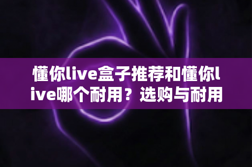 懂你live盒子推荐和懂你live哪个耐用?选购与耐用性全面对比指南 懂你live盒子推荐和懂你live哪个耐用?选购与耐用性全面对比指南