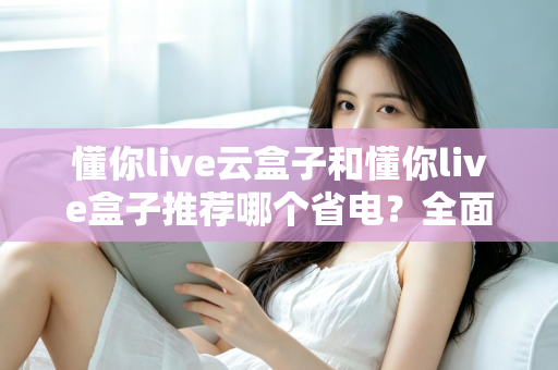 懂你live云盒子和懂你live盒子推荐哪个省电?全面功耗实测对比与选购避坑指南 懂你live云盒子和懂你live盒子推荐哪个省电?全面功耗实测对比与选购避坑指南