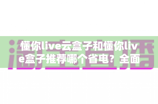 懂你live云盒子和懂你live盒子推荐哪个省电？全面功耗实测对比与选购避坑指南