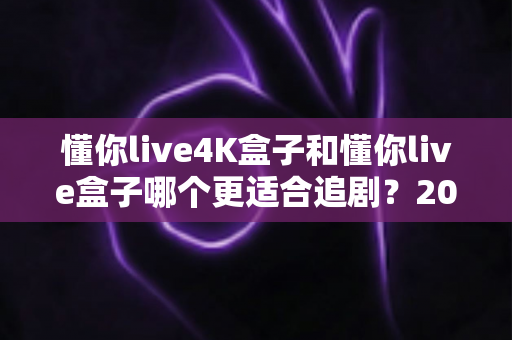 懂你live4K盒子和懂你live盒子哪个更适合追剧？2024追剧党选购全攻略与深度对比解析