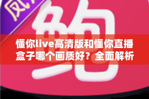懂你live高清版和懂你直播盒子哪个画质好?全面解析两大版本画质差异与选择指南 懂你live高清版和懂你直播盒子哪个画质好?全面解析两大版本画质差异与选择指南