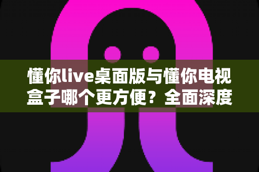 懂你live桌面版与懂你电视盒子哪个更方便？全面深度对比帮你找到最佳观看方案