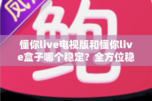 懂你live电视版和懂你live盒子哪个稳定？全方位稳定性对比与选购避坑指南