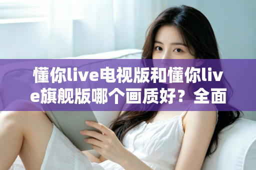 懂你live电视版和懂你live旗舰版哪个画质好？全面对比解析助你选出更清晰的大屏观影方案