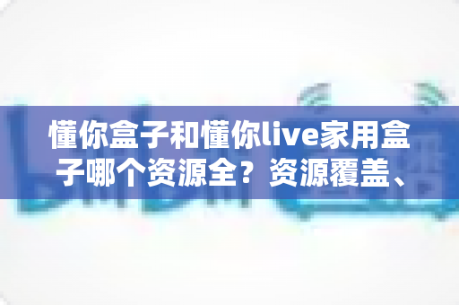 懂你盒子和懂你live家用盒子哪个资源全?资源覆盖、体验与选购全方位解析 懂你盒子和懂你live家用盒子哪个资源全?资源覆盖、体验与选购全方位解析