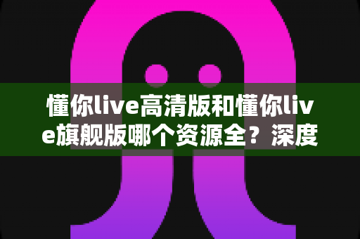 懂你live高清版和懂你live旗舰版哪个资源全？深度对比帮你选对版本不踩坑