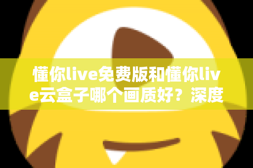 懂你live免费版和懂你live云盒子哪个画质好？深度画质对比评测与选择指南