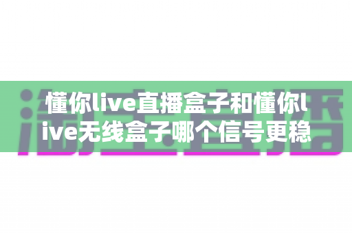 懂你live直播盒子和懂你live无线盒子哪个信号更稳定？深度对比与选购指南全解析
