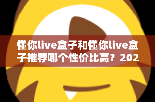 懂你live盒子和懂你live盒子推荐哪个性价比高？2025年最新选购攻略与版本对比全解析