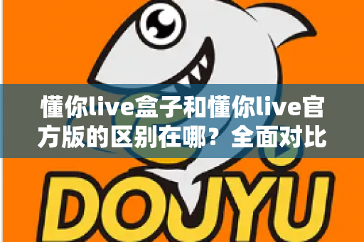 懂你live盒子和懂你live官方版的区别在哪？全面对比解析，助你选对版本畅享直播体验