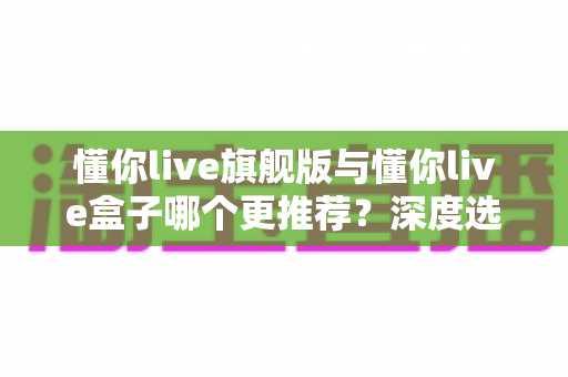 懂你live旗舰版与懂你live盒子哪个更推荐？深度选购指南帮你避坑不踩雷
