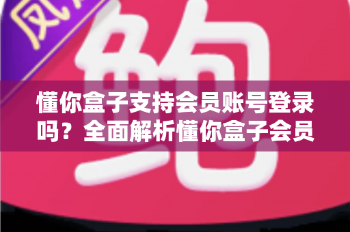 懂你盒子支持会员账号登录吗？全面解析懂你盒子会员登录功能与实用指南