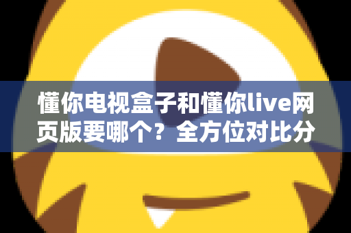 懂你电视盒子和懂你live网页版要哪个？全方位对比分析帮你轻松做出最佳选择