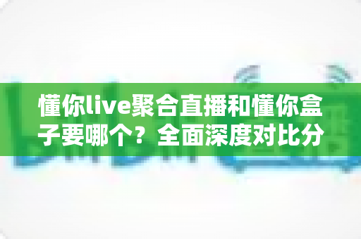 懂你live聚合直播和懂你盒子要哪个？全面深度对比分析，帮你一步到位选出最适合自己的观影方案