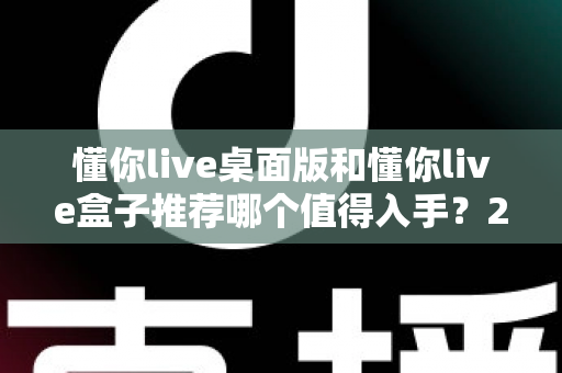 懂你live桌面版和懂你live盒子推荐哪个值得入手？2025最全选购对比指南，看完不踩坑！