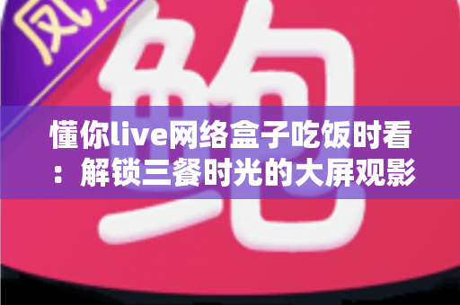 懂你live网络盒子吃饭时看:解锁三餐时光的大屏观影新体验 懂你live网络盒子吃饭时看:解锁三餐时光的大屏观影新体验