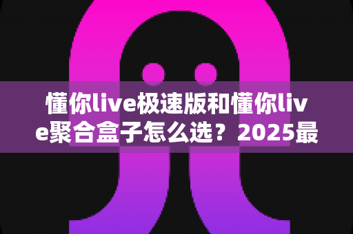 懂你live极速版和懂你live聚合盒子怎么选？2025最全选购指南与深度对比分析