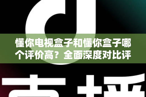 懂你电视盒子和懂你盒子哪个评价高?全面深度对比评测与选购指南带你找到答案 懂你电视盒子和懂你盒子哪个评价高?全面深度对比评测与选购指南带你找到答案