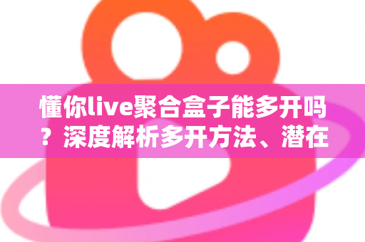 懂你live聚合盒子能多开吗？深度解析多开方法、潜在风险与实用建议全攻略