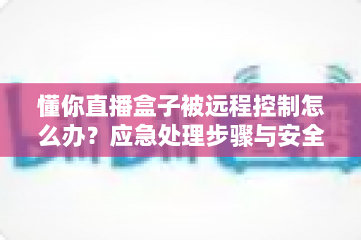 懂你直播盒子被远程控制怎么办?应急处理步骤与安全防护全攻略 懂你直播盒子被远程控制怎么办?应急处理步骤与安全防护全攻略