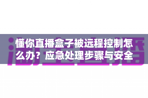 懂你直播盒子被远程控制怎么办？应急处理步骤与安全防护全攻略