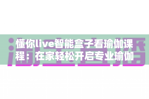 懂你live智能盒子看瑜伽课程:在家轻松开启专业瑜伽练习新时代 懂你live智能盒子看瑜伽课程:在家轻松开启专业瑜伽练习新时代