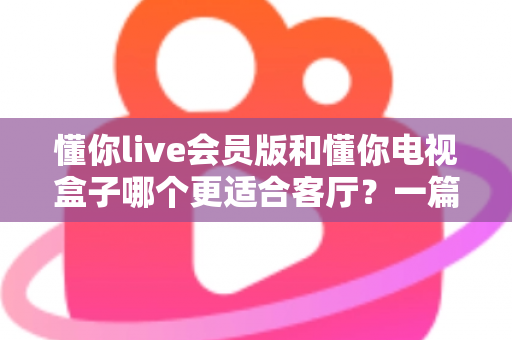 懂你live会员版和懂你电视盒子哪个更适合客厅?一篇讲透客厅影音最佳选择 懂你live会员版和懂你电视盒子哪个更适合客厅?一篇讲透客厅影音最佳选择