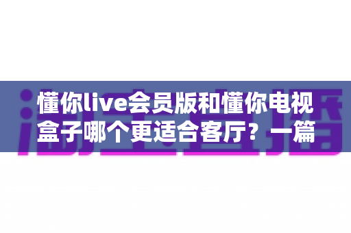 懂你live会员版和懂你电视盒子哪个更适合客厅？一篇讲透客厅影音最佳选择