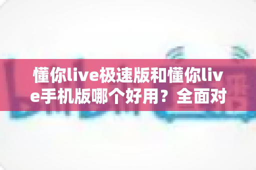 懂你live极速版和懂你live手机版哪个好用？全面对比评测助你选出最适合的版本