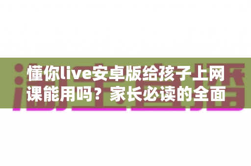 懂你live安卓版给孩子上网课能用吗？家长必读的全面解析与实用指南