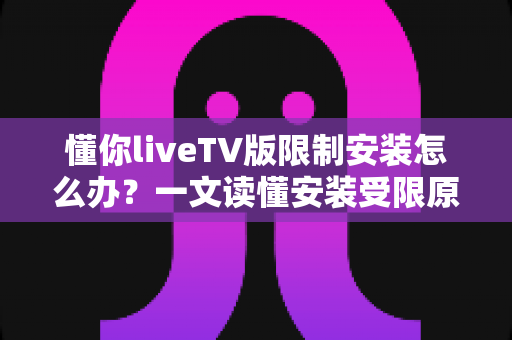 懂你liveTV版限制安装怎么办？一文读懂安装受限原因与全流程解决办法