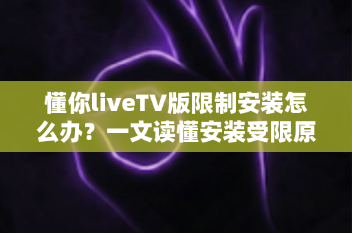 懂你liveTV版限制安装怎么办？一文读懂安装受限原因与全流程解决办法