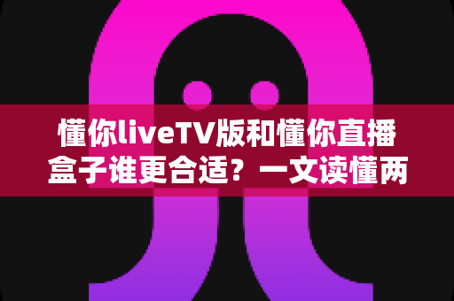 懂你liveTV版和懂你直播盒子谁更合适?一文读懂两大观影方案的优劣与选购指南 懂你liveTV版和懂你直播盒子谁更合适?一文读懂两大观影方案的优劣与选购指南
