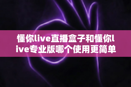 懂你live直播盒子和懂你live专业版哪个使用更简单？新手必看的开播设备选购指南