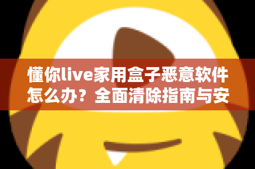 懂你live家用盒子恶意软件怎么办？全面清除指南与安全防护建议，帮你彻底摆脱设备安全困扰