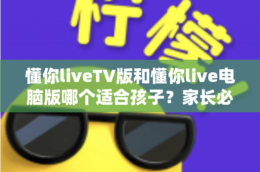懂你liveTV版和懂你live电脑版哪个适合孩子？家长必读的版本选择与安全使用指南
