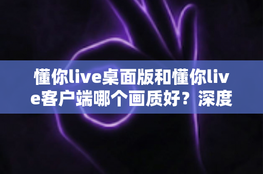 懂你live桌面版和懂你live客户端哪个画质好?深度对比解析助你选出最佳观看方案 懂你live桌面版和懂你live客户端哪个画质好?深度对比解析助你选出最佳观看方案