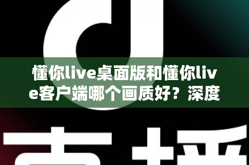 懂你live桌面版和懂你live客户端哪个画质好？深度对比解析助你选出最佳观看方案