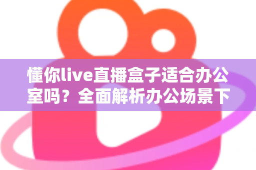 懂你live直播盒子适合办公室吗?全面解析办公场景下的实用性与选购指南 懂你live直播盒子适合办公室吗?全面解析办公场景下的实用性与选购指南