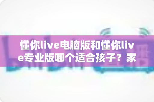 懂你live电脑版和懂你live专业版哪个适合孩子？家长必看的选型对比与实用指南
