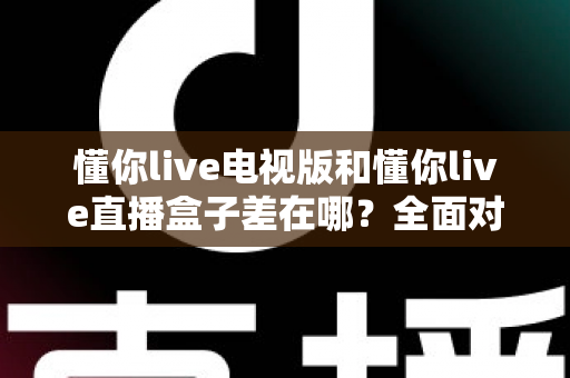 懂你live电视版和懂你live直播盒子差在哪？全面对比解析，帮你选对大屏观影方案