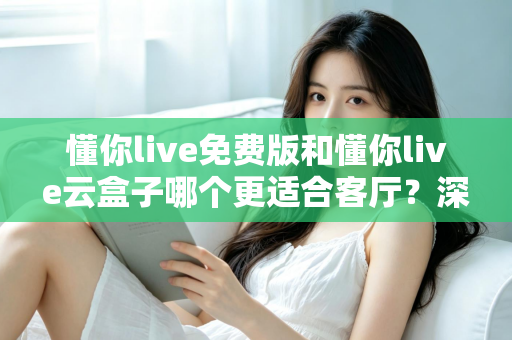 懂你live免费版和懂你live云盒子哪个更适合客厅？深度对比助你打造理想客厅影音中心