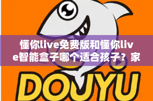 懂你live免费版和懂你live智能盒子哪个适合孩子?家长必看的深度选购指南与实用对比分析 懂你live免费版和懂你live智能盒子哪个适合孩子?家长必看的深度选购指南与实用对比分析