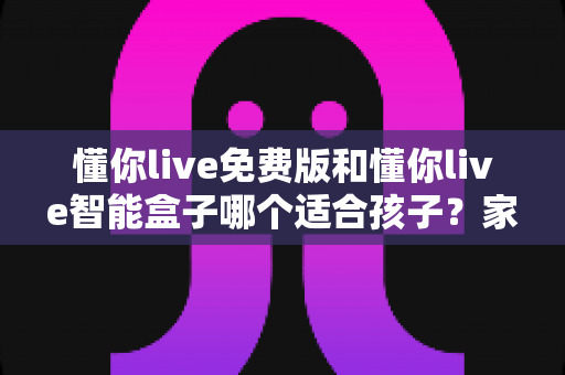 懂你live免费版和懂你live智能盒子哪个适合孩子?家长必看的深度选购指南与实用对比分析 懂你live免费版和懂你live智能盒子哪个适合孩子?家长必看的深度选购指南与实用对比分析