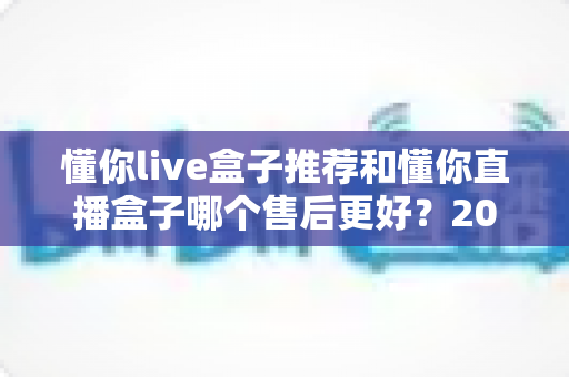 懂你live盒子推荐和懂你直播盒子哪个售后更好？2025年售后服务深度对比与避坑选购指南