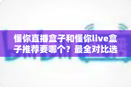 懂你直播盒子和懂你live盒子推荐要哪个?最全对比选购指南助你不再纠结 懂你直播盒子和懂你live盒子推荐要哪个?最全对比选购指南助你不再纠结